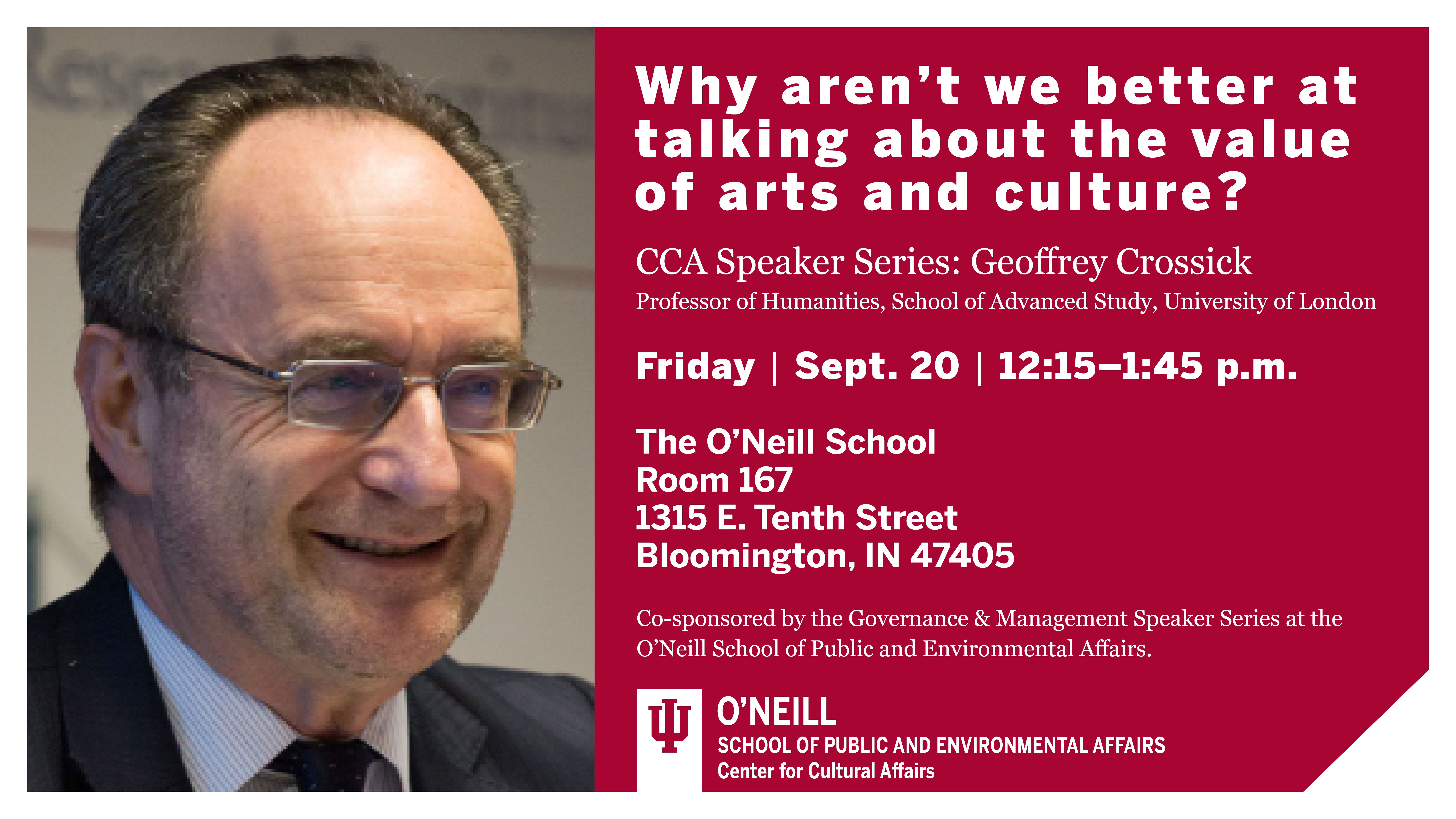 Why aren't we better at talking about the value of arts and culture?  CCA Speaker Series: Geoffrey Crossick  Professor of Humanities, School of Advanced Study, University of London  Friday  •  Sept 20  •  12:15-1:45 p.m.  The O'Neill School  Room A221  1315 E Tenth Street  Bloomington, IN 47401  Co-sponsored by the Governance & Management Speaker Series at the O'Neill School of Public and Environmental Affairs.